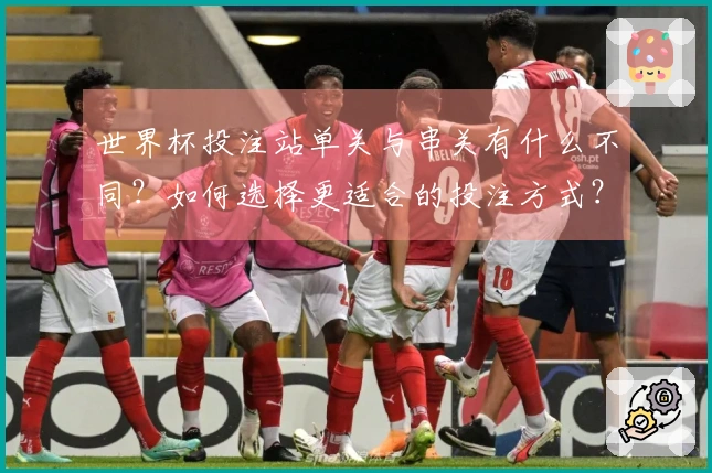 世界杯投注站单关与串关有什么不同？如何选择更适合的投注方式？